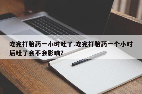 打胎药的微信联系方式吃完打胎药一小时吐了.吃完打胎药一个小时后吐了会不会影响？