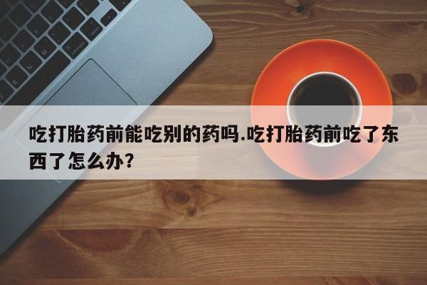 打胎药的微信联系方式吃打胎药前能吃别的药吗.吃打胎药前吃了东西了怎么办？