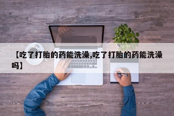 打胎药的微信联系方式【吃了打胎的药能洗澡,吃了打胎的药能洗澡吗】