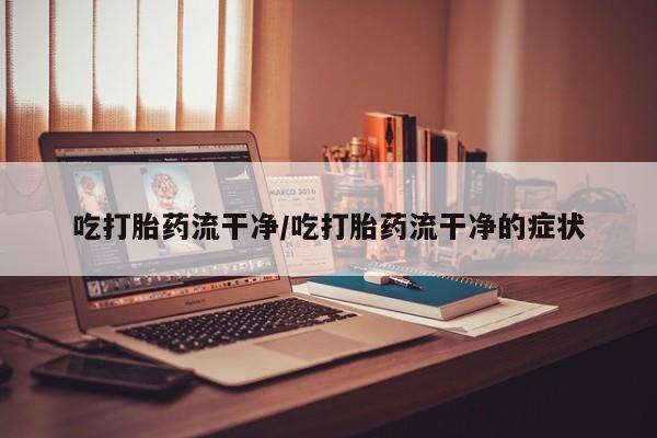 打胎药的微信联系方式吃打胎药流干净/吃打胎药流干净的症状