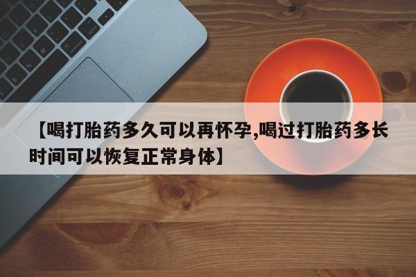 打胎药的微信联系方式【喝打胎药多久可以再怀孕,喝过打胎药多长时间可以恢复正常身体】