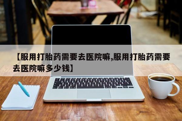 打胎药的微信联系方式【服用打胎药需要去医院嘛,服用打胎药需要去医院嘛多少钱】