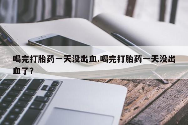 打胎药的微信联系方式喝完打胎药一天没出血.喝完打胎药一天没出血了？
