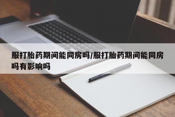 打胎药的微信联系方式服打胎药期间能同房吗/服打胎药期间能同房吗有影响吗