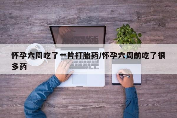 打胎药的微信联系方式怀孕六周吃了一片打胎药/怀孕六周前吃了很多药