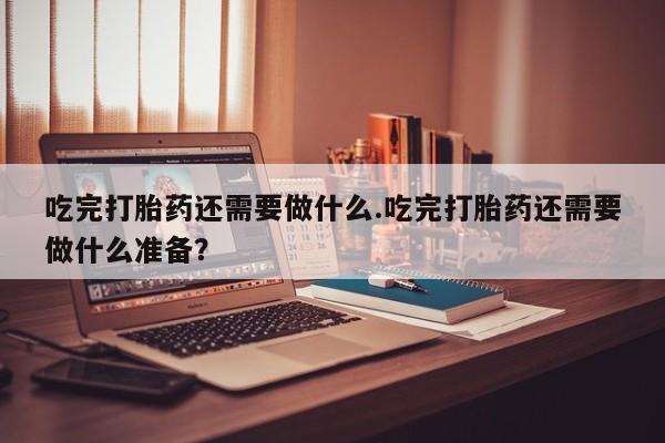 打胎药的微信联系方式吃完打胎药还需要做什么.吃完打胎药还需要做什么准备？