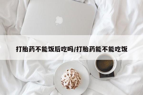 打胎药的微信联系方式打胎药不能饭后吃吗/打胎药能不能吃饭