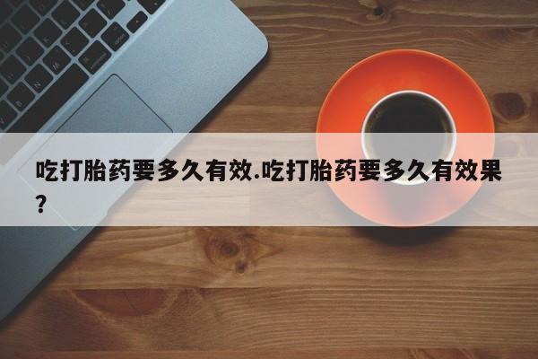 打胎药的微信联系方式吃打胎药要多久有效.吃打胎药要多久有效果？