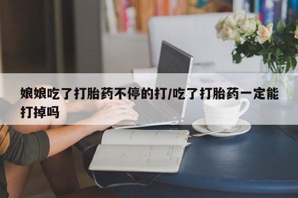 打胎药的微信联系方式娘娘吃了打胎药不停的打/吃了打胎药一定能打掉吗