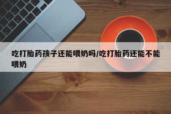 打胎药的微信联系方式吃打胎药孩子还能喂奶吗/吃打胎药还能不能喂奶