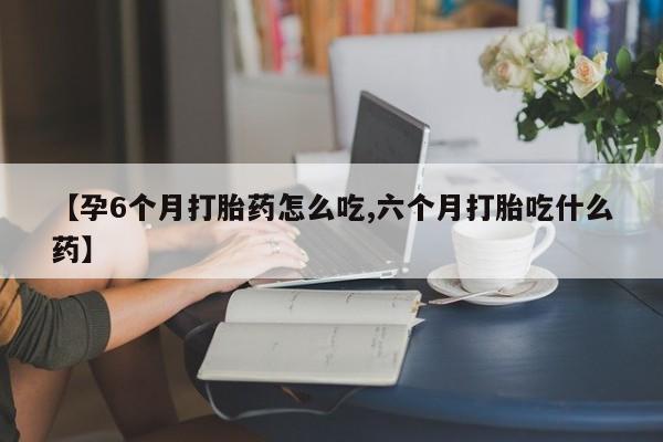 打胎药的微信联系方式【孕6个月打胎药怎么吃,六个月打胎吃什么药】