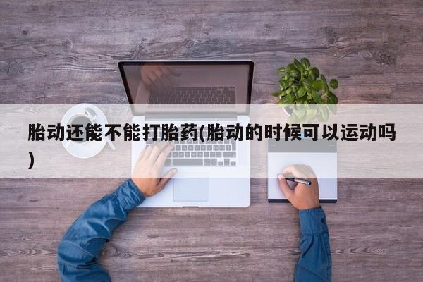 打胎药的微信联系方式胎动还能不能打胎药(胎动的时候可以运动吗)