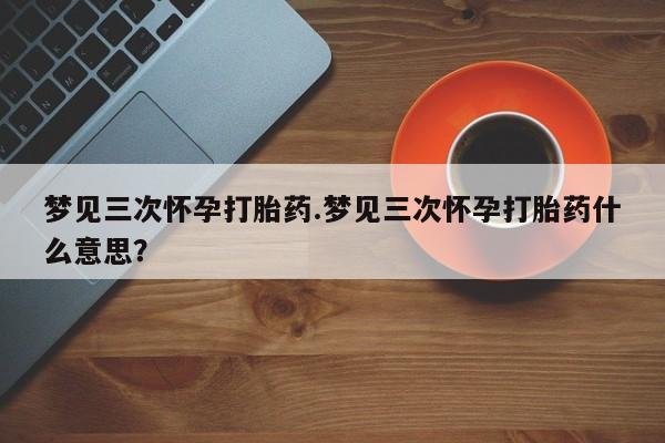 打胎药的微信联系方式梦见三次怀孕打胎药.梦见三次怀孕打胎药什么意思？