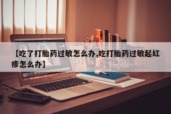 打胎药的微信联系方式【吃了打胎药过敏怎么办,吃打胎药过敏起红疹怎么办】