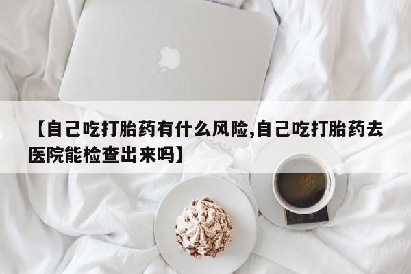 打胎药的微信联系方式【自己吃打胎药有什么风险,自己吃打胎药去医院能检查出来吗】