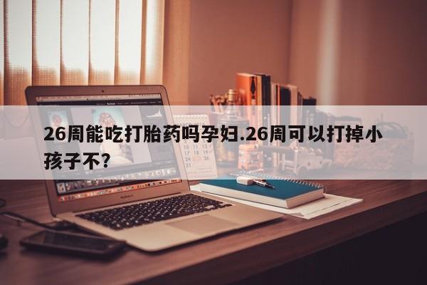 打胎药的微信联系方式26周能吃打胎药吗孕妇.26周可以打掉小孩子不？