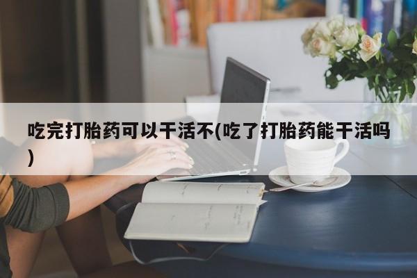 打胎药的微信联系方式吃完打胎药可以干活不(吃了打胎药能干活吗)