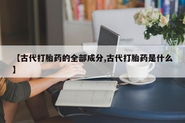 打胎药的微信联系方式【古代打胎药的全部成分,古代打胎药是什么】