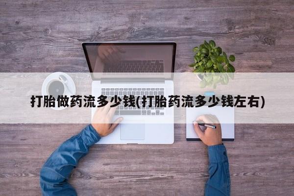 打胎药的微信联系方式打胎做药流多少钱(打胎药流多少钱左右)