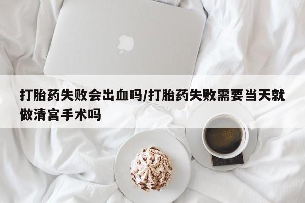 打胎药的微信联系方式打胎药失败会出血吗/打胎药失败需要当天就做清宫手术吗