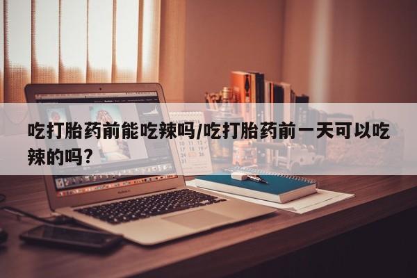 打胎药的微信联系方式吃打胎药前能吃辣吗/吃打胎药前一天可以吃辣的吗?