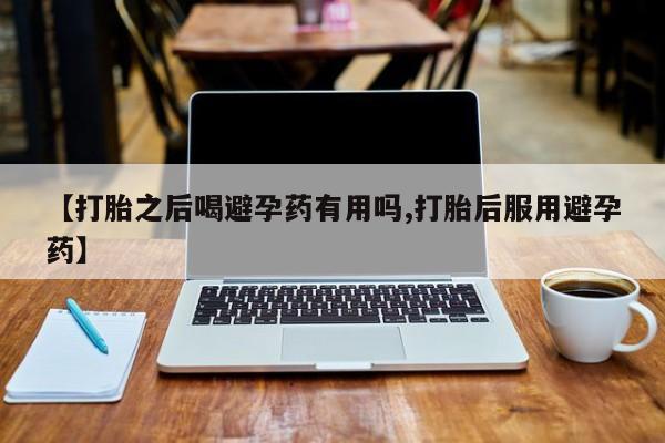打胎药的微信联系方式【打胎之后喝避孕药有用吗,打胎后服用避孕药】