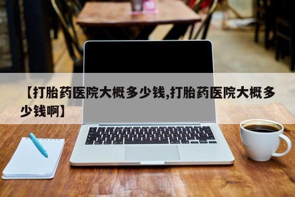 打胎药的微信联系方式【打胎药医院大概多少钱,打胎药医院大概多少钱啊】