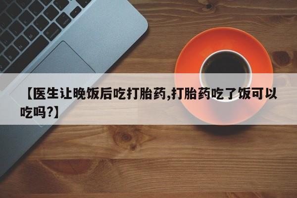 打胎药的微信联系方式【医生让晚饭后吃打胎药,打胎药吃了饭可以吃吗?】