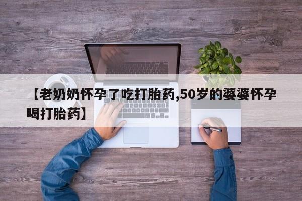 打胎药的微信联系方式【老奶奶怀孕了吃打胎药,50岁的婆婆怀孕喝打胎药】