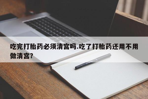 打胎药的微信联系方式吃完打胎药必须清宫吗.吃了打胎药还用不用做清宫？