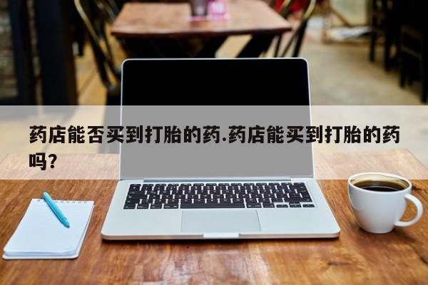 打胎药的微信联系方式药店能否买到打胎的药.药店能买到打胎的药吗？