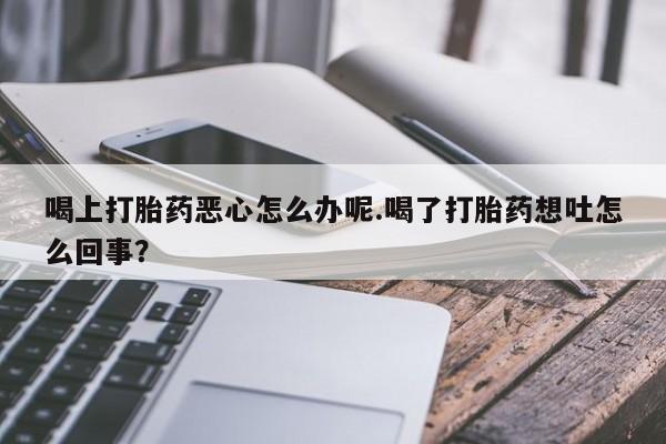 打胎药的微信联系方式喝上打胎药恶心怎么办呢.喝了打胎药想吐怎么回事？