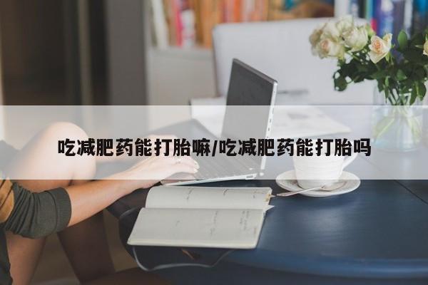 打胎药的微信联系方式吃减肥药能打胎嘛/吃减肥药能打胎吗