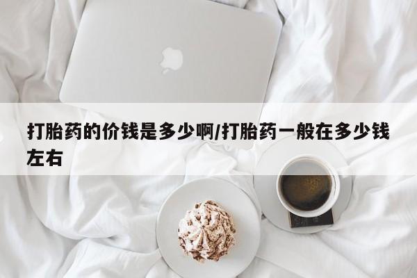打胎药的微信联系方式打胎药的价钱是多少啊/打胎药一般在多少钱左右