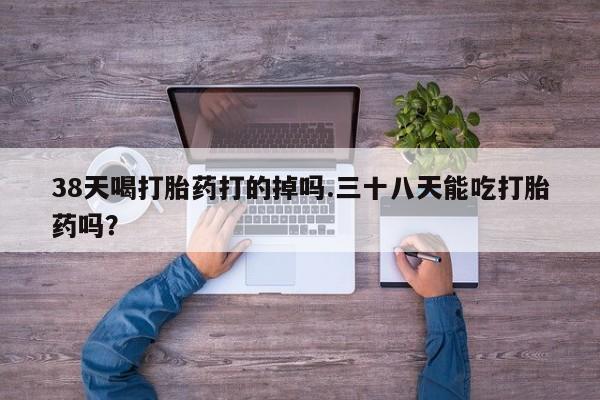 打胎药的微信联系方式38天喝打胎药打的掉吗.三十八天能吃打胎药吗？