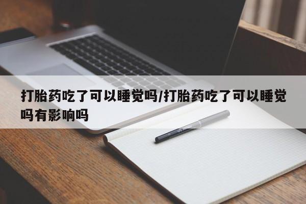 打胎药的微信联系方式打胎药吃了可以睡觉吗/打胎药吃了可以睡觉吗有影响吗