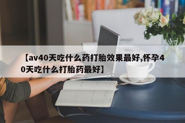 打胎药的微信联系方式【av40天吃什么药打胎效果最好,怀孕40天吃什么打胎药最好】
