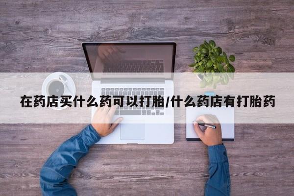 打胎药的微信联系方式在药店买什么药可以打胎/什么药店有打胎药