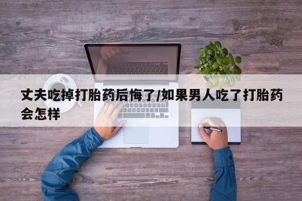 打胎药的微信联系方式丈夫吃掉打胎药后悔了/如果男人吃了打胎药会怎样