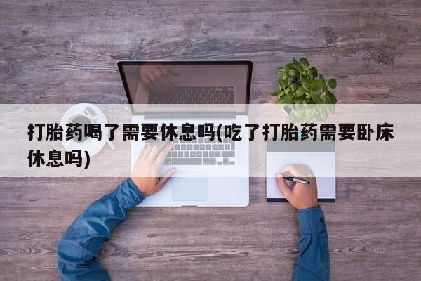 打胎药的微信联系方式打胎药喝了需要休息吗(吃了打胎药需要卧床休息吗)