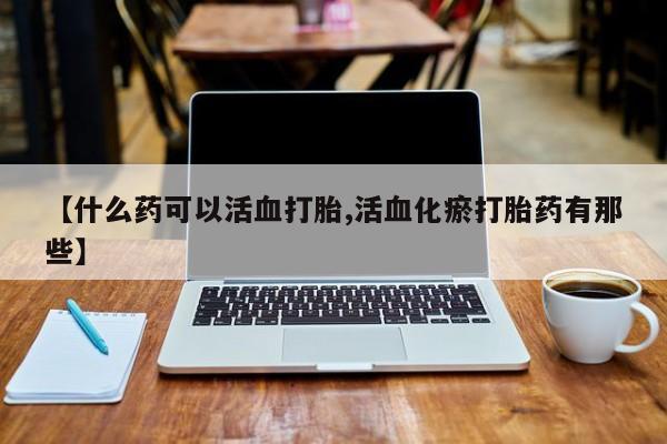 打胎药的微信联系方式【什么药可以活血打胎,活血化瘀打胎药有那些】