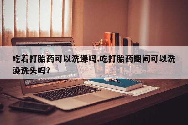 打胎药的微信联系方式吃着打胎药可以洗澡吗.吃打胎药期间可以洗澡洗头吗？
