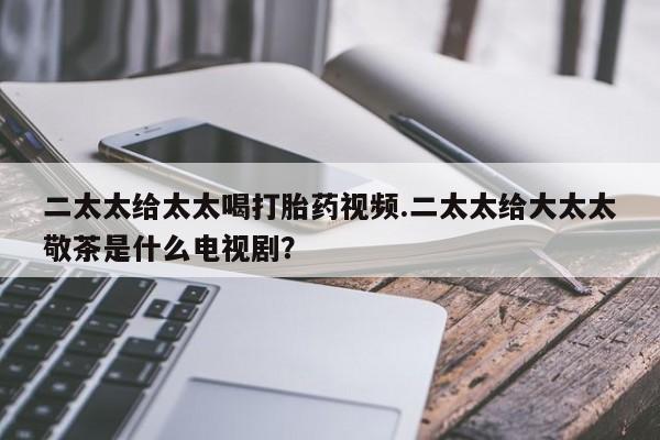 打胎药的微信联系方式二太太给太太喝打胎药视频.二太太给大太太敬茶是什么电视剧？
