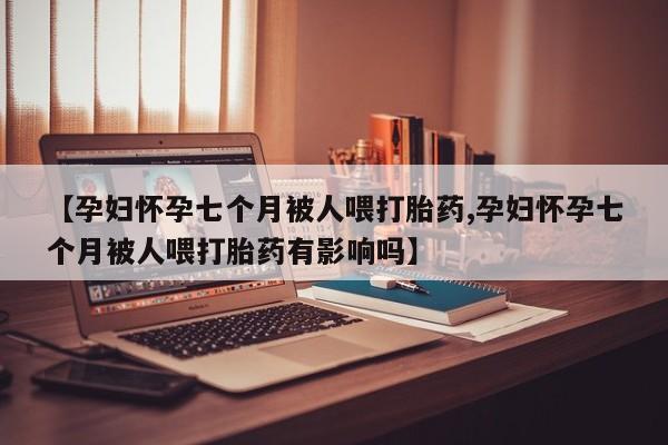 打胎药的微信联系方式【孕妇怀孕七个月被人喂打胎药,孕妇怀孕七个月被人喂打胎药有影响吗】