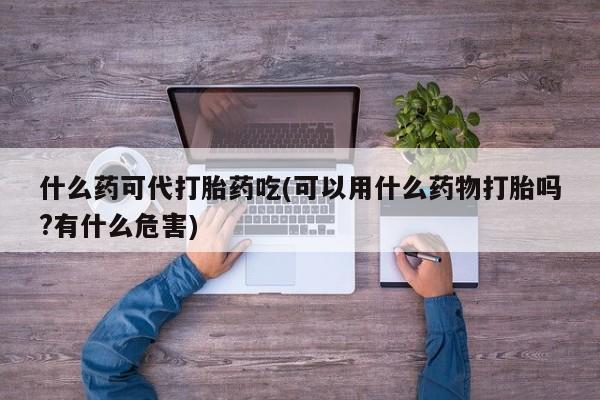 打胎药的微信联系方式什么药可代打胎药吃(可以用什么药物打胎吗?有什么危害)