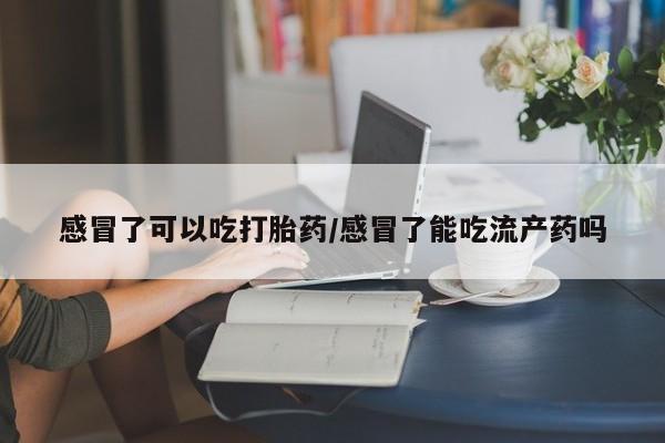 打胎药的微信联系方式感冒了可以吃打胎药/感冒了能吃流产药吗