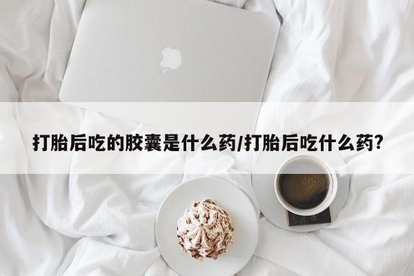 打胎药的微信联系方式打胎后吃的胶囊是什么药/打胎后吃什么药?
