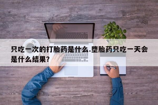 打胎药的微信联系方式只吃一次的打胎药是什么.堕胎药只吃一天会是什么结果？