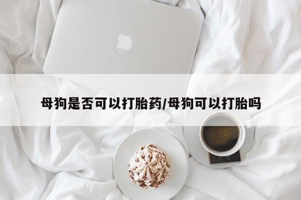 打胎药的微信联系方式母狗是否可以打胎药/母狗可以打胎吗