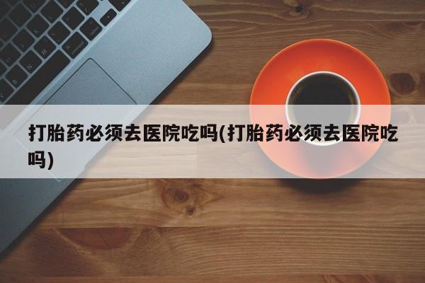 打胎药的微信联系方式打胎药必须去医院吃吗(打胎药必须去医院吃吗)